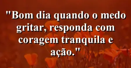 “Bom dia: quando o medo gritar, responda com coragem tranquila e ação.”