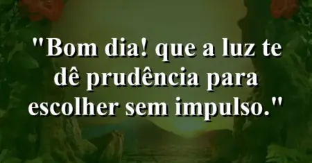 “Bom dia! Que a luz te dê prudência para escolher sem impulso.”