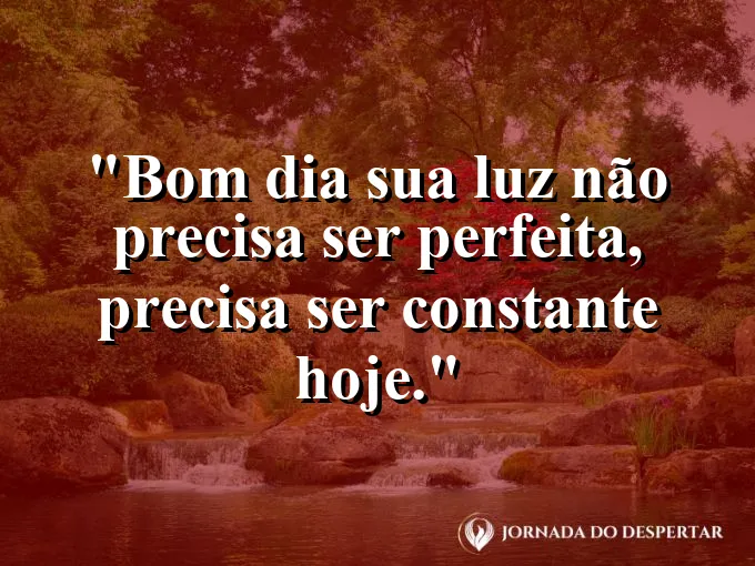 Mensagens de Bom Dia para Começar Sua Jornada com Muita Luz: Bom dia: sua luz não precisa ser perfeita, precisa ser constante hoje.