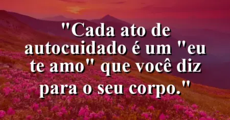 Cada ato de autocuidado é um “eu te amo” que você diz para o seu corpo.