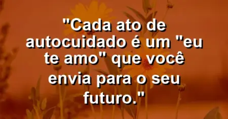 Cada ato de autocuidado é um “eu te amo” que você envia para o seu futuro.