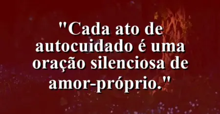Cada ato de autocuidado é uma oração silenciosa de amor-próprio.