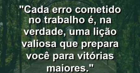“Cada erro cometido no trabalho é, na verdade, uma lição valiosa que prepara você para vitórias maiores.”