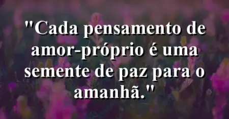 Cada pensamento de amor-próprio é uma semente de paz para o amanhã.