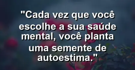 Cada vez que você escolhe a sua saúde mental, você planta uma semente de autoestima.