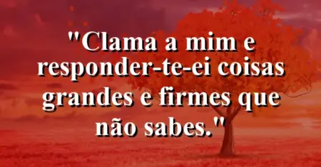 “Clama a mim e responder-te-ei coisas grandes e firmes que não sabes.”