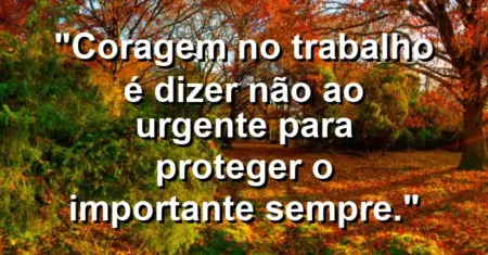“Coragem no trabalho é dizer não ao urgente para proteger o importante sempre.”