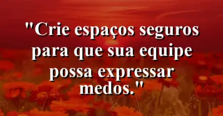 “Crie espaços seguros para que sua equipe possa expressar medos.”