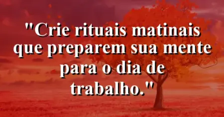 “Crie rituais matinais que preparem sua mente para o dia de trabalho.”