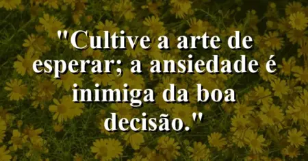 “Cultive a arte de esperar; a ansiedade é inimiga da boa decisão.”