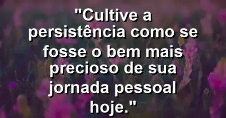“Cultive a persistência como se fosse o bem mais precioso de sua jornada pessoal hoje.”