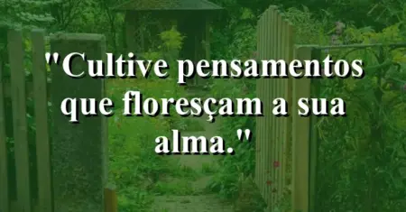 Cultive pensamentos que floresçam a sua alma.