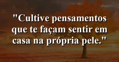 Cultive pensamentos que te façam sentir em casa na própria pele.