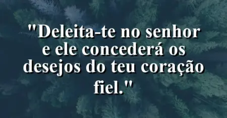“Deleita-te no Senhor e Ele concederá os desejos do teu coração fiel.”