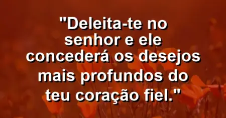 “Deleita-te no Senhor e Ele concederá os desejos mais profundos do teu coração fiel.”
