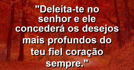“Deleita-te no Senhor e Ele concederá os desejos mais profundos do teu fiel coração sempre.”