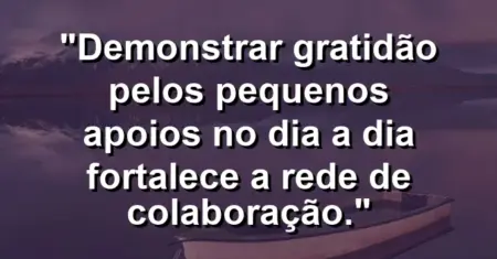 “Demonstrar gratidão pelos pequenos apoios no dia a dia fortalece a rede de colaboração.”