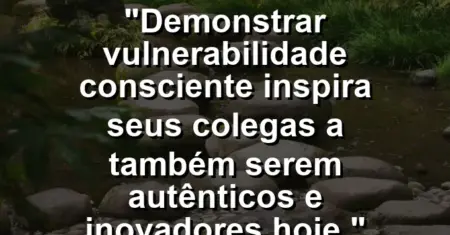 “Demonstrar vulnerabilidade consciente inspira seus colegas a também serem autênticos e inovadores hoje.”