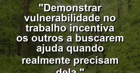 “Demonstrar vulnerabilidade no trabalho incentiva os outros a buscarem ajuda quando realmente precisam dela.”
