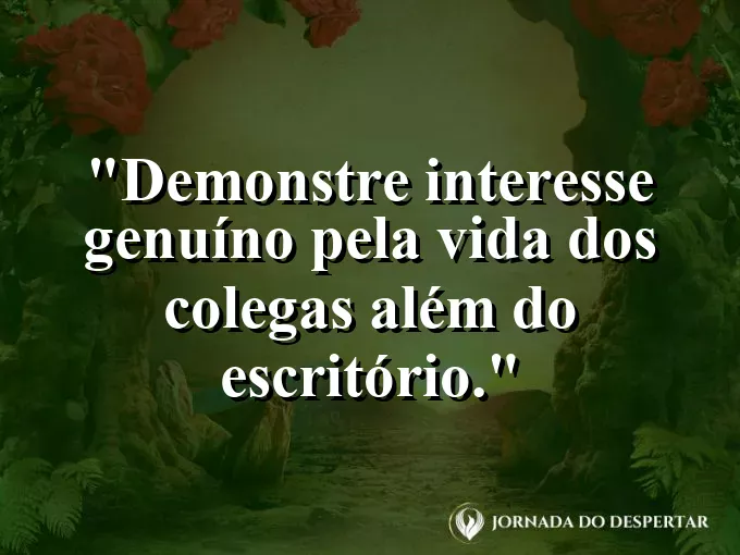 Frase sobre interesse: Demonstre interesse genuíno pela vida dos colegas além do escritório.
