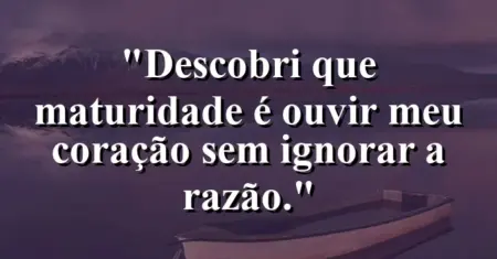 “Descobri que maturidade é ouvir meu coração sem ignorar a razão.”