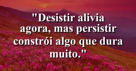 “Desistir alivia agora, mas persistir constrói algo que dura muito.”