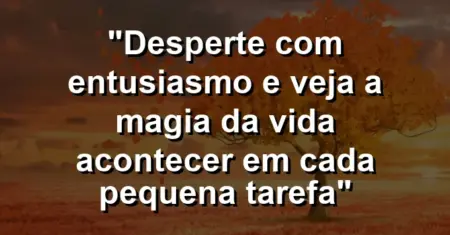“Desperte com entusiasmo e veja a magia da vida acontecer em cada pequena tarefa”