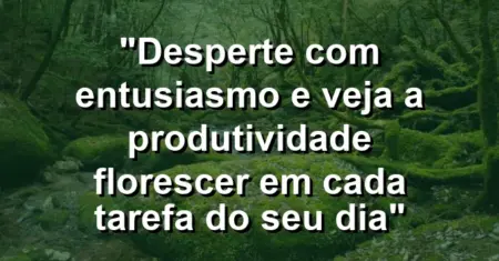 “Desperte com entusiasmo e veja a produtividade florescer em cada tarefa do seu dia”