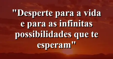 “Desperte para a vida e para as infinitas possibilidades que te esperam”