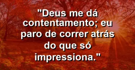 “Deus me dá contentamento; eu paro de correr atrás do que só impressiona.”
