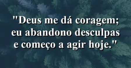“Deus me dá coragem; eu abandono desculpas e começo a agir hoje.”