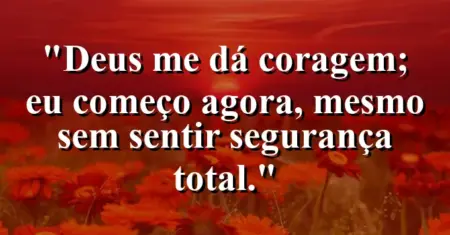 “Deus me dá coragem; eu começo agora, mesmo sem sentir segurança total.”