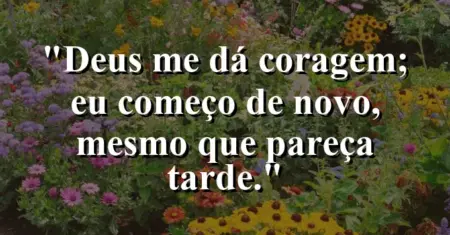 “Deus me dá coragem; eu começo de novo, mesmo que pareça tarde.”