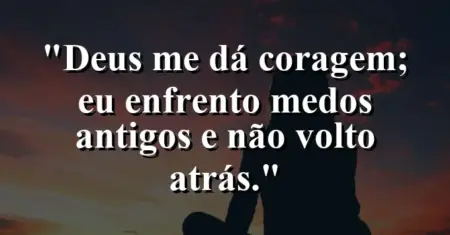 “Deus me dá coragem; eu enfrento medos antigos e não volto atrás.”
