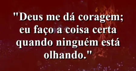 “Deus me dá coragem; eu faço a coisa certa quando ninguém está olhando.”