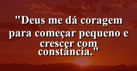 “Deus me dá coragem para começar pequeno e crescer com constância.”