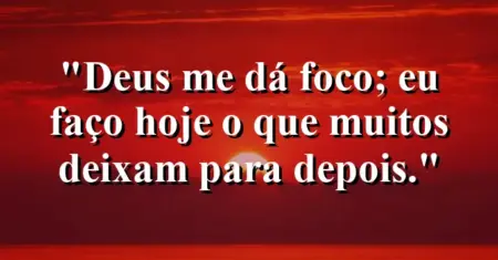 “Deus me dá foco; eu faço hoje o que muitos deixam para depois.”