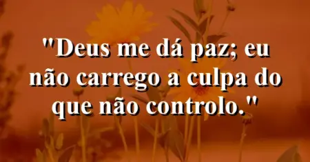 “Deus me dá paz; eu não carrego a culpa do que não controlo.”