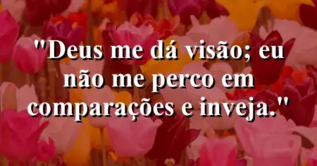 “Deus me dá visão; eu não me perco em comparações e inveja.”