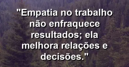 “Empatia no trabalho não enfraquece resultados; ela melhora relações e decisões.”