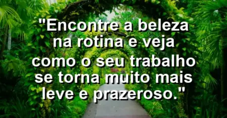 “Encontre a beleza na rotina e veja como o seu trabalho se torna muito mais leve e prazeroso.”