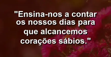 “Ensina-nos a contar os nossos dias para que alcancemos corações sábios.”