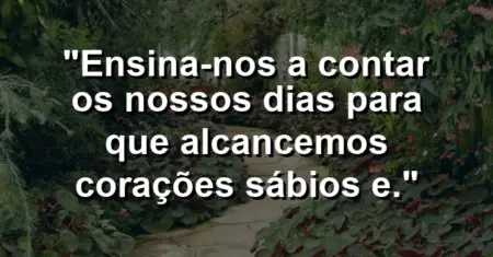 “Ensina-nos a contar os nossos dias para que alcancemos corações sábios e.”