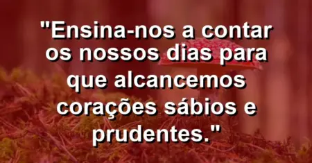 “Ensina-nos a contar os nossos dias para que alcancemos corações sábios e prudentes.”