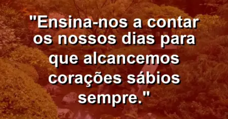 “Ensina-nos a contar os nossos dias para que alcancemos corações sábios sempre.”
