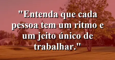 “Entenda que cada pessoa tem um ritmo e um jeito único de trabalhar.”