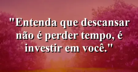 “Entenda que descansar não é perder tempo, é investir em você.”