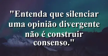 “Entenda que silenciar uma opinião divergente não é construir consenso.”