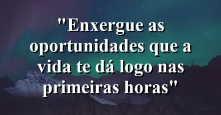 “Enxergue as oportunidades que a vida te dá logo nas primeiras horas”