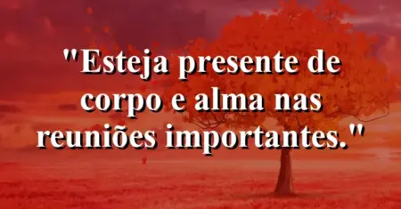 “Esteja presente de corpo e alma nas reuniões importantes.”